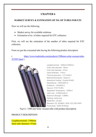 11
CHAPTER 6
MARKET SURVEY & ESTIMATION OF NO. OF TUBES FOR ETC
Now we will see the following
 Market survey for available solutions
 Estimation of no. of tubes required for ETC collectors
First, we will see the estimation of the number of tubes required for ETC
collectors.
From we got the evacuated tube having the following product description
( https://www.tradeindia.com/products/1500mm-solar-vacuum-tube-
557997.html )
Fig 6.1. 1500 mm Solar vacuum tube with product description
PRODUCT DESCRIPTION
Length(nominal): 1500mm
Inner tube diameter: 47mm
 