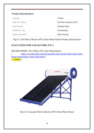 13
Fig 6.3. Flat Plate Collector (FPC) Solar Water Heater Product Specification
EVACUATED TUBE COLLECTOR ( ETC )
SOLERO PRIME 150 L White ETC Solar Water Heater
( https://www.havells.com/en/consumer/water-heater/solar/solar-water-
heater/solero-prime-150-l-white.html )
( ₹ 30,095 )
Fig 6.4. Evacuated Tube Collector (ETC) Solar Water Heater
 