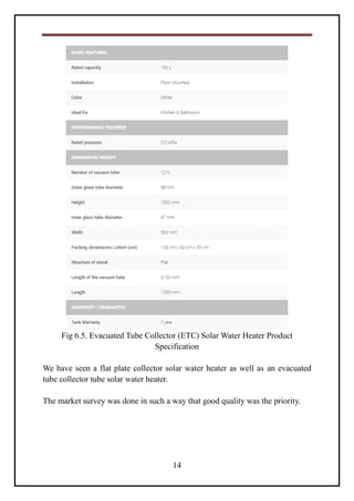 14
Fig 6.5. Evacuated Tube Collector (ETC) Solar Water Heater Product
Specification
We have seen a flat plate collector solar water heater as well as an evacuated
tube collector tube solar water heater.
The market survey was done in such a way that good quality was the priority.
 