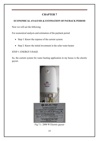 15
CHAPTER 7
ECONOMICALANALYSIS & ESTIMATION OF PAYBACK PERIOD
Now we will see the following
For economical analysis and estimation of the payback period
 Step 1: Know the expense of the current system.
 Step 2: Know the initial investment in the solar water heater.
STEP 1: ENERGY USAGE
So, the current system for water heating application in my house is the electric
geyser.
Fig 7.1. 2000 W Electric geyser
 