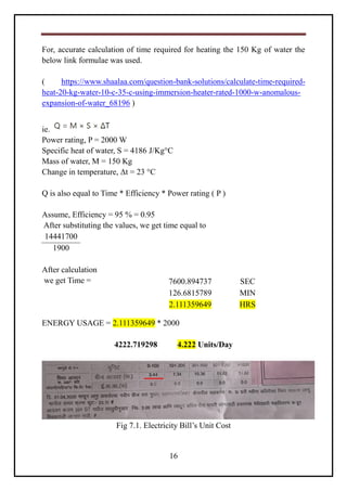 16
For, accurate calculation of time required for heating the 150 Kg of water the
below link formulae was used.
( https://www.shaalaa.com/question-bank-solutions/calculate-time-required-
heat-20-kg-water-10-c-35-c-using-immersion-heater-rated-1000-w-anomalous-
expansion-of-water_68196 )
ie.
Power rating, P = 2000 W
Specific heat of water, S = 4186 J/Kg°C
Mass of water, M = 150 Kg
Change in temperature, Δt = 23 °C
Q is also equal to Time * Efficiency * Power rating ( P )
Assume, Efficiency = 95 % = 0.95
After substituting the values, we get time equal to
14441700
1900
After calculation
we get Time =
ENERGY USAGE = 2.111359649 * 2000
4222.719298 4.222 Units/Day
Fig 7.1. Electricity Bill’s Unit Cost
7600.894737 SEC
126.6815789 MIN
2.111359649 HRS
 
