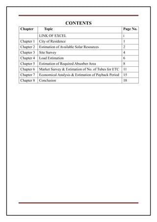 CONTENTS
Chapter Topic Page No.
LINK OF EXCEL i
Chapter 1 City of Residence 1
Chapter 2 Estimation of Available Solar Resources 2
Chapter 3 Site Survey 4
Chapter 4 Load Estimation 6
Chapter 5 Estimation of Required Absorber Area 8
Chapter 6 Market Survey & Estimation of No. of Tubes for ETC 11
Chapter 7 Economical Analysis & Estimation of Payback Period 15
Chapter 8 Conclusion 18
 