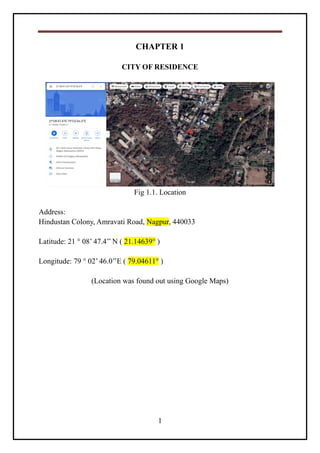 1
CHAPTER 1
CITY OF RESIDENCE
Fig 1.1. Location
Address:
Hindustan Colony, Amravati Road, Nagpur, 440033
Latitude: 21 ° 08’ 47.4’’ N ( 21.14639° )
Longitude: 79 ° 02’ 46.0’’E ( 79.04611° )
(Location was found out using Google Maps)
 