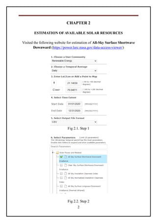 2
CHAPTER 2
ESTIMATION OFAVAILABLE SOLAR RESOURCES
Visited the following website for estimation of All-Sky Surface Shortwave
Downward (https://power.larc.nasa.gov/data-access-viewer/)
Fig 2.1. Step 1
Fig 2.2. Step 2
 