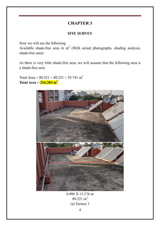 4
CHAPTER 3
SITE SURVEY
Now we will see the following
Available shade-free area in m2
(With actual photographs, shading analysis,
shade-free area)
As there is very little shade-free area, we will assume that the following area is
a shade-free area
Total Area = 80.321 + 80.321 + 55.741 m2
Total Area = 216.383 m2
6.096 X 13.176 m
80.321 m2
(a) Terrace 1
 