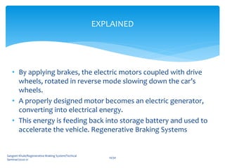 • By applying brakes, the electric motors coupled with drive
wheels, rotated in reverse mode slowing down the car’s
wheels.
• A properly designed motor becomes an electric generator,
converting into electrical energy.
• This energy is feeding back into storage battery and used to
accelerate the vehicle. Regenerative Braking Systems
Sangeet Khule/Regenerative Braking System/Techical
Seminar/2020-21
10/30
EXPLAINED
 