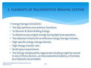  Energy Storage Unit (ESU) :
 The ESU performs two primary Functions:
• To Recover & Store Braking Energy.
• To absorb excess engine energy during light load operation.
 The Selection Criteria for an effective energy Storage includes.
• High specific energy storage density.
• High energy transfer rate.
• Small space requirement.
 The Energy recaptured by regenerative braking might be stored
in one of three devices , an Electrochemical battery, a Flywheel,
& a Hydraulic Accumulator.
Sangeet Khule/Regenerative Braking System/Techical
Seminar/2020-21
11/30
4. ELEMENTS OF REGENERATIVE BRAKING SYSTEM
 