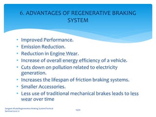 • Improved Performance.
• Emission Reduction.
• Reduction in Engine Wear.
• Increase of overall energy efficiency of a vehicle.
• Cuts down on pollution related to electricity
generation.
• Increases the lifespan of friction braking systems.
• Smaller Accessories.
• Less use of traditional mechanical brakes leads to less
wear over time
Sangeet Khule/Regenerative Braking System/Techical
Seminar/2020-21
14/30
6. ADVANTAGES OF REGENERATIVE BRAKING
SYSTEM
 