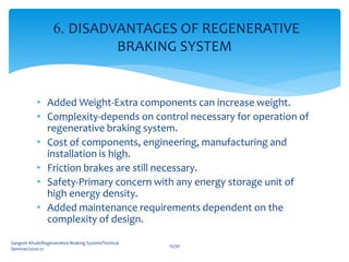 • Added Weight-Extra components can increase weight.
• Complexity-depends on control necessary for operation of
regenerative braking system.
• Cost of components, engineering, manufacturing and
installation is high.
• Friction brakes are still necessary.
• Safety-Primary concern with any energy storage unit of
high energy density.
• Added maintenance requirements dependent on the
complexity of design.
Sangeet Khule/Regenerative Braking System/Techical
Seminar/2020-21
15/30
6. DISADVANTAGES OF REGENERATIVE
BRAKING SYSTEM
 