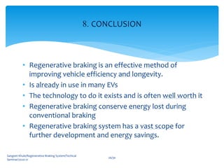 • Regenerative braking is an effective method of
improving vehicle efficiency and longevity.
• Is already in use in many EVs
• The technology to do it exists and is often well worth it
• Regenerative braking conserve energy lost during
conventional braking
• Regenerative braking system has a vast scope for
further development and energy savings.
Sangeet Khule/Regenerative Braking System/Techical
Seminar/2020-21
26/30
8. CONCLUSION
 