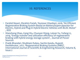 • Farshid Naseri, Ebrahim Farjah, Teymoor Ghanbari, 2016, ‘An Efficient
Regenerative Braking System Based on Battery/Supercapacitor for
Electric, Hybrid and Plug-In Hybrid Electric Vehicles with BLDC Motor’
, IEEE
• Wanzhong Zhao, Gang Wu, Chunyan Wang, Leiyan Yu, Yufang Li,
2019, ‘Energy transfer and utilization efficiency of regenerative
braking with hybrid energy storage system’, Journal of Power
Sources
• Pratik Bhandari, Shubham Dubey, Sachin Kandu, Rupesh
Deshbhratar, 2017, ‘Regenerative Braking Systems (RBS)’,
International Journal of Scientific & Engineering Research, Volume 8,
Issue 2
Sangeet Khule/Regenerative Braking System/Techical
Seminar/2020-21
28/30
10. REFERENCES
 