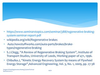 • https://www.seminarstopics.com/seminar/388/regenerative-braking-
system-seminar-report-pdf
• wikipedia.org/wiki/Regenerative brakes
• Auto.howstuffworks.com/auto-parts/brakes/brake-
types/regenerative-braking
• S.J.Clegg, “A Review of Regenerative Braking System”, Institute of
Transport Studies, University of Leeds, Working paper of 471, 1996.
• Chibulka.J, “Kinetic Energy Recovery System by means of Flywheel
Energy Storage”,Advanced Engineering, Vol. 3, No. 1, 2009, pp. 27-38
Sangeet Khule/Regenerative Braking System/Techical
Seminar/2020-21
29/30
 
