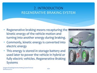 • Regenerative braking means recapturing the
kinetic energy of the vehicle motion and
turning into another energy during braking.
• Commonly, kinetic energy is converted into
electric energy
• This energy is stored in storage battery and
used later to power the vehicle in hybrid or
fully electric vehicles. Regenerative Braking
Systems
2. INTRODUCTION
REGENERATIVE BRAKING SYSTEM
4/30
Sangeet Khule/Regenerative Braking System/Techical
Seminar/2020-21
 
