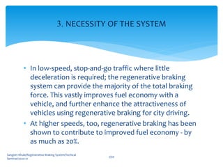 • In low-speed, stop-and-go traffic where little
deceleration is required; the regenerative braking
system can provide the majority of the total braking
force. This vastly improves fuel economy with a
vehicle, and further enhance the attractiveness of
vehicles using regenerative braking for city driving.
• At higher speeds, too, regenerative braking has been
shown to contribute to improved fuel economy - by
as much as 20%.
Sangeet Khule/Regenerative Braking System/Techical
Seminar/2020-21
7/30
3. NECESSITY OF THE SYSTEM
 