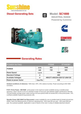 Diesel Generating Sets                                                 Model: SC1000
                                                                          INDUSTRIAL RANGE
                                                                          Powered by Cummins




                        Generating Rates

POWER RATING                                                         PRIME                 STANDBY
                                                    kVA                 900                     1000
POWER
                                                     kW                 720                     800
Rated Speed                                         r.p.m                          1800
Standard Voltage                                      V                             480
Available Voltages                                    V          480/277-440/254-220/127-208/120
Rated at power factor                             Cos Phi                           0.8

Ambient conditions of reference: 1000 mbar, 25ºC, 30% relative humidity. Power according to ISO 3046
normative.


P.R.P. Prime Power - ISO 8528 : prime power is the maximum power available during a variable power
sequence, which may be run for an unlimited number of hours per year,between stated maintenance intervals.
The permissible average power output during a 24 hours period shall not exceed 80% of the prime power. 10%
overload available forgoverning purposes only.


Standby Power (ISO 3046 Fuel Stop power): power available for use at variable loads for limited annual time
(500h), within the following limits of maximum operating time: 100% load 25h per year – 90% load 200h per
year. No overload available. Applicable in case of failure of the main in areas of reliable electrical network.
 