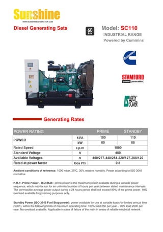 Diesel Generating Sets                                                   Model: SC110
                                                                          INDUSTRIAL RANGE
                                                                          Powered by Cummins




                        Generating Rates

POWER RATING                                                         PRIME                 STANDBY
                                                    kVA                 100                     110
POWER
                                                     kW                 80                       88
Rated Speed                                         r.p.m                          1800
Standard Voltage                                      V                             480
Available Voltages                                    V          480/277-440/254-220/127-208/120
Rated at power factor                             Cos Phi                           0.8

Ambient conditions of reference: 1000 mbar, 25ºC, 30% relative humidity. Power according to ISO 3046
normative.


P.R.P. Prime Power - ISO 8528 : prime power is the maximum power available during a variable power
sequence, which may be run for an unlimited number of hours per year,between stated maintenance intervals.
The permissible average power output during a 24 hours period shall not exceed 80% of the prime power. 10%
overload available forgoverning purposes only.


Standby Power (ISO 3046 Fuel Stop power): power available for use at variable loads for limited annual time
(500h), within the following limits of maximum operating time: 100% load 25h per year – 90% load 200h per
year. No overload available. Applicable in case of failure of the main in areas of reliable electrical network.
 