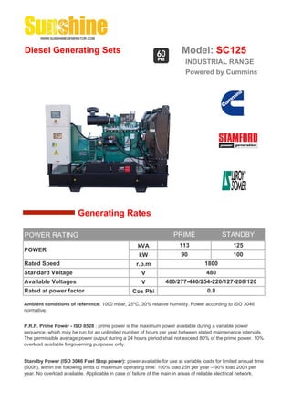Diesel Generating Sets                                                   Model: SC125
                                                                          INDUSTRIAL RANGE
                                                                          Powered by Cummins




                        Generating Rates

POWER RATING                                                         PRIME                 STANDBY
                                                    kVA                 113                     125
POWER
                                                     kW                 90                      100
Rated Speed                                         r.p.m                          1800
Standard Voltage                                      V                             480
Available Voltages                                    V          480/277-440/254-220/127-208/120
Rated at power factor                             Cos Phi                           0.8

Ambient conditions of reference: 1000 mbar, 25ºC, 30% relative humidity. Power according to ISO 3046
normative.


P.R.P. Prime Power - ISO 8528 : prime power is the maximum power available during a variable power
sequence, which may be run for an unlimited number of hours per year,between stated maintenance intervals.
The permissible average power output during a 24 hours period shall not exceed 80% of the prime power. 10%
overload available forgoverning purposes only.


Standby Power (ISO 3046 Fuel Stop power): power available for use at variable loads for limited annual time
(500h), within the following limits of maximum operating time: 100% load 25h per year – 90% load 200h per
year. No overload available. Applicable in case of failure of the main in areas of reliable electrical network.
 