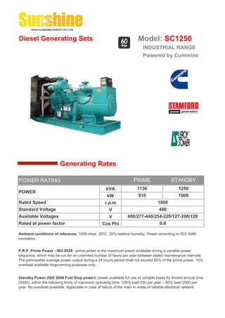 Diesel Generating Sets                                                 Model: SC1250
                                                                          INDUSTRIAL RANGE
                                                                          Powered by Cummins




                        Generating Rates

POWER RATING                                                         PRIME                 STANDBY
                                                    kVA                1136                     1250
POWER
                                                     kW                 910                     1000
Rated Speed                                         r.p.m                          1800
Standard Voltage                                      V                             480
Available Voltages                                    V          480/277-440/254-220/127-208/120
Rated at power factor                             Cos Phi                           0.8

Ambient conditions of reference: 1000 mbar, 25ºC, 30% relative humidity. Power according to ISO 3046
normative.


P.R.P. Prime Power - ISO 8528 : prime power is the maximum power available during a variable power
sequence, which may be run for an unlimited number of hours per year,between stated maintenance intervals.
The permissible average power output during a 24 hours period shall not exceed 80% of the prime power. 10%
overload available forgoverning purposes only.


Standby Power (ISO 3046 Fuel Stop power): power available for use at variable loads for limited annual time
(500h), within the following limits of maximum operating time: 100% load 25h per year – 90% load 200h per
year. No overload available. Applicable in case of failure of the main in areas of reliable electrical network.
 
