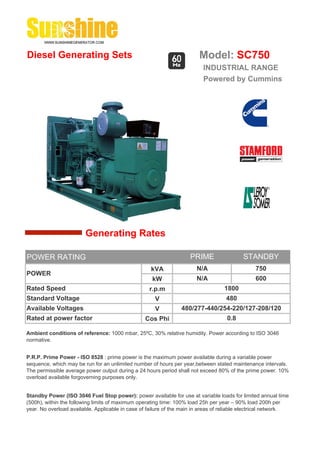 Diesel Generating Sets                                                   Model: SC750
                                                                          INDUSTRIAL RANGE
                                                                          Powered by Cummins




                        Generating Rates

POWER RATING                                                         PRIME                 STANDBY
                                                    kVA                 N/A                     750
POWER
                                                     kW                 N/A                     600
Rated Speed                                         r.p.m                          1800
Standard Voltage                                      V                             480
Available Voltages                                    V          480/277-440/254-220/127-208/120
Rated at power factor                             Cos Phi                           0.8

Ambient conditions of reference: 1000 mbar, 25ºC, 30% relative humidity. Power according to ISO 3046
normative.


P.R.P. Prime Power - ISO 8528 : prime power is the maximum power available during a variable power
sequence, which may be run for an unlimited number of hours per year,between stated maintenance intervals.
The permissible average power output during a 24 hours period shall not exceed 80% of the prime power. 10%
overload available forgoverning purposes only.


Standby Power (ISO 3046 Fuel Stop power): power available for use at variable loads for limited annual time
(500h), within the following limits of maximum operating time: 100% load 25h per year – 90% load 200h per
year. No overload available. Applicable in case of failure of the main in areas of reliable electrical network.
 