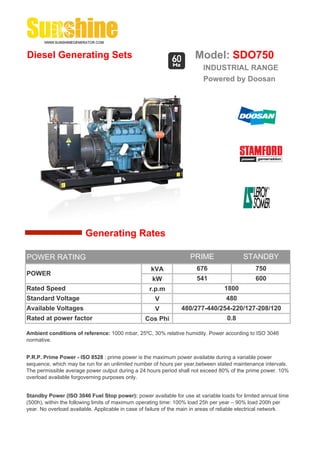 Diesel Generating Sets                                                 Model: SDO750
                                                                          INDUSTRIAL RANGE
                                                                          Powered by Doosan




                        Generating Rates

POWER RATING                                                         PRIME                 STANDBY
                                                    kVA                 676                     750
POWER
                                                     kW                 541                     600
Rated Speed                                         r.p.m                          1800
Standard Voltage                                      V                             480
Available Voltages                                    V          480/277-440/254-220/127-208/120
Rated at power factor                             Cos Phi                           0.8

Ambient conditions of reference: 1000 mbar, 25ºC, 30% relative humidity. Power according to ISO 3046
normative.


P.R.P. Prime Power - ISO 8528 : prime power is the maximum power available during a variable power
sequence, which may be run for an unlimited number of hours per year,between stated maintenance intervals.
The permissible average power output during a 24 hours period shall not exceed 80% of the prime power. 10%
overload available forgoverning purposes only.


Standby Power (ISO 3046 Fuel Stop power): power available for use at variable loads for limited annual time
(500h), within the following limits of maximum operating time: 100% load 25h per year – 90% load 200h per
year. No overload available. Applicable in case of failure of the main in areas of reliable electrical network.
 
