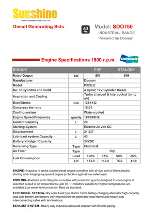 Diesel Generating Sets                                             Model: SDO750
                                                                       INDUSTRIAL RANGE
                                                                       Powered by Doosan




                       Engine Specifications 1800 r.p.m.

ENGINE                                                             PRP                   STANDBY
Rated Output                                     kW                 591                        649
Manufacturer                                              Doosan
Model                                                     P222LE
No. of Cylindirs and Build                                4 Cycle; 12V Cylinder Diesel
                                                          Turbo charged & intercooled (air to
Aspiration and Cooling
                                                          air)
Bore/Stroke                                      mm       128X142
Compress the ratio                                        15:01
Cooling system                                            Water-cooled
Engine Speed/Frequency                         rpm/Hz 1800/60HZ
Coolant Capacity                                 L    23
Starting System                                           Electric 24 volt DC
Displacement                                       L      21.927
Lubricant system Capacity                          L      43
Battery Volatge / Capacity                                24VDC
Governing Type                                  Type      Electrical
Air Filter                                      Type                              Dry
                                                Load        100%          75%           50%          25%
Fuel Consumption
                                                 L/h        153.9         112.0         75.9         41.9


ENGINE--Industrial 4 stroke cooled diesel engine complete with air,fuel and oil filters,electric
starting and charging equipment,engine protection against low water level.

COOLING--Radiator and colling fan complete with protection guards,designed to cool engine at
specified output in air temperatures upto 45 ℃,radiators suitable for higher temperatures are
available.Low water level protection fitted as standard.
ELECTRICAL SYSTEM--24V upto.Axial type starter motor,battery charging alternator,high capacity
lead acid battery,and battery tray mounted on the generator base frame,and heavy duty
interconnecting cable with terminations.
EXHAUST SYSTEM--Heavy duty industrial exhauset silencer with flexible piping.
 
