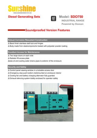 Diesel Generating Sets                                           Model: SDO750
                                                                        INDUSTRIAL RANGE
                                                                        Powered by Doosan

                      Soundproofed Version Features


Robust Corrosion Resustant Construction
Δ Black finish stainless stell lock and hinges
Δ Body made from steelcomponents treated with polyester powder coating


Excellent Access for Maintenance
Δ Two large doors on each side
Δ Radiator fill access plate
Δlube oil and cooling water drains pipes to exterior of the enclosure


Security and Safety
Δ Control panel viewing window in a lockable access door
Δ Emergency stop push buttom (red)mounted on enclosure interior
Δ Cooling fan and battery charging alternator fully guarded
Δ Exhaust silencing system totally enclosed for operator safely
 