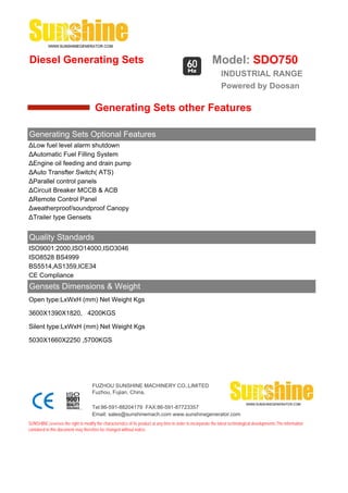 Diesel Generating Sets                                                                                      Model: SDO750
                                                                                                                 INDUSTRIAL RANGE
                                                                                                                 Powered by Doosan

                                       Generating Sets other Features

Generating Sets Optional Features
ΔLow fuel level alarm shutdown
ΔAutomatic Fuel Filling System
ΔEngine oil feeding and drain pump
ΔAuto Transfter Switch( ATS)
ΔParallel control panels
ΔCircuit Breaker MCCB & ACB
ΔRemote Control Panel
Δweatherproof/soundproof Canopy
ΔTrailer type Gensets


Quality Standards
ISO9001:2000,ISO14000,ISO3046
ISO8528 BS4999
BS5514,AS1359,ICE34
CE Compliance
Gensets Dimensions & Weight
Open type:LxWxH (mm) Net Weight Kgs

3600X1390X1820, 4200KGS

Silent type:LxWxH (mm) Net Weight Kgs

5030X1660X2250 ,5700KGS




                                     FUZHOU SUNSHINE MACHINERY CO.,LIMITED
                                     Fuzhou, Fujian, China.

                                     Tel:86-591-88204179 FAX:86-591-87723357
                                     Email: sales@sunshinemach.com www.sunshinegenerator.com
SUNSHINE,reserves the right to modify the characteristics of its product at any time in order to incorporate the latest technological developments.The information
contained in this document may therefore be changed without notice.
 