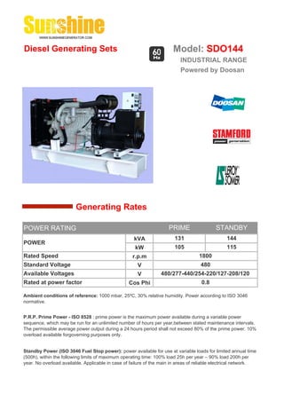 Diesel Generating Sets                                                 Model: SDO144
                                                                          INDUSTRIAL RANGE
                                                                          Powered by Doosan




                        Generating Rates

POWER RATING                                                         PRIME                 STANDBY
                                                    kVA                 131                     144
POWER
                                                     kW                 105                     115
Rated Speed                                         r.p.m                          1800
Standard Voltage                                      V                             480
Available Voltages                                    V          480/277-440/254-220/127-208/120
Rated at power factor                             Cos Phi                           0.8

Ambient conditions of reference: 1000 mbar, 25ºC, 30% relative humidity. Power according to ISO 3046
normative.


P.R.P. Prime Power - ISO 8528 : prime power is the maximum power available during a variable power
sequence, which may be run for an unlimited number of hours per year,between stated maintenance intervals.
The permissible average power output during a 24 hours period shall not exceed 80% of the prime power. 10%
overload available forgoverning purposes only.


Standby Power (ISO 3046 Fuel Stop power): power available for use at variable loads for limited annual time
(500h), within the following limits of maximum operating time: 100% load 25h per year – 90% load 200h per
year. No overload available. Applicable in case of failure of the main in areas of reliable electrical network.
 
