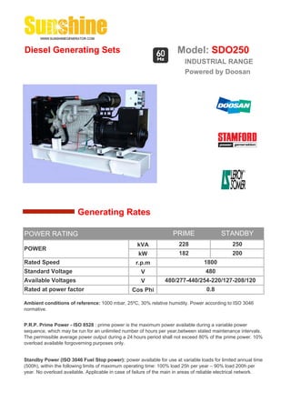 Diesel Generating Sets                                                 Model: SDO250
                                                                          INDUSTRIAL RANGE
                                                                          Powered by Doosan




                        Generating Rates

POWER RATING                                                         PRIME                 STANDBY
                                                    kVA                 228                     250
POWER
                                                     kW                 182                     200
Rated Speed                                         r.p.m                          1800
Standard Voltage                                      V                             480
Available Voltages                                    V          480/277-440/254-220/127-208/120
Rated at power factor                             Cos Phi                           0.8

Ambient conditions of reference: 1000 mbar, 25ºC, 30% relative humidity. Power according to ISO 3046
normative.


P.R.P. Prime Power - ISO 8528 : prime power is the maximum power available during a variable power
sequence, which may be run for an unlimited number of hours per year,between stated maintenance intervals.
The permissible average power output during a 24 hours period shall not exceed 80% of the prime power. 10%
overload available forgoverning purposes only.


Standby Power (ISO 3046 Fuel Stop power): power available for use at variable loads for limited annual time
(500h), within the following limits of maximum operating time: 100% load 25h per year – 90% load 200h per
year. No overload available. Applicable in case of failure of the main in areas of reliable electrical network.
 