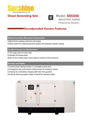 Diesel Generating Sets                                           Model: SDO250
                                                                        INDUSTRIAL RANGE
                                                                        Powered by Doosan

                      Soundproofed Version Features


Robust Corrosion Resustant Construction
Δ Black finish stainless stell lock and hinges
Δ Body made from steelcomponents treated with polyester powder coating


Excellent Access for Maintenance
Δ Two large doors on each side
Δ Radiator fill access plate
Δlube oil and cooling water drains pipes to exterior of the enclosure


Security and Safety
Δ Control panel viewing window in a lockable access door
Δ Emergency stop push buttom (red)mounted on enclosure interior
Δ Cooling fan and battery charging alternator fully guarded
Δ Exhaust silencing system totally enclosed for operator safely
 