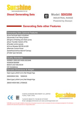 Diesel Generating Sets                                                                                      Model: SDO250
                                                                                                                 INDUSTRIAL RANGE
                                                                                                                 Powered by Doosan

                                       Generating Sets other Features

Generating Sets Optional Features
ΔLow fuel level alarm shutdown
ΔAutomatic Fuel Filling System
ΔEngine oil feeding and drain pump
ΔAuto Transfter Switch( ATS)
ΔParallel control panels
ΔCircuit Breaker MCCB & ACB
ΔRemote Control Panel
Δweatherproof/soundproof Canopy
ΔTrailer type Gensets


Quality Standards
ISO9001:2000,ISO14000,ISO3046
ISO8528 BS4999
BS5514,AS1359,ICE34
CE Compliance
Gensets Dimensions & Weight
Open type:LxWxH (mm) Net Weight Kgs

2600X950X1500, 1800KGS

Silent type:LxWxH (mm) Net Weight Kgs

3800X1400X1900, 2700KGS




                                     FUZHOU SUNSHINE MACHINERY CO.,LIMITED
                                     Fuzhou, Fujian, China.

                                     Tel:86-591-88204179 FAX:86-591-87723357
                                     Email: sales@sunshinemach.com www.sunshinegenerator.com
SUNSHINE,reserves the right to modify the characteristics of its product at any time in order to incorporate the latest technological developments.The information
contained in this document may therefore be changed without notice.
 