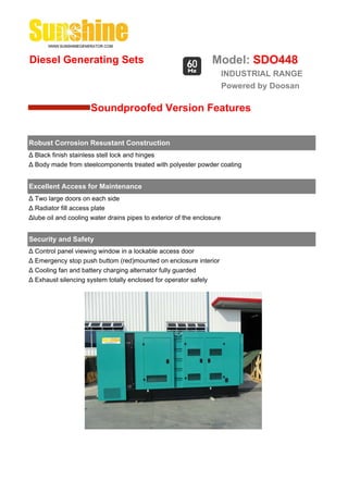 Diesel Generating Sets                                           Model: SDO448
                                                                        INDUSTRIAL RANGE
                                                                        Powered by Doosan

                      Soundproofed Version Features


Robust Corrosion Resustant Construction
Δ Black finish stainless stell lock and hinges
Δ Body made from steelcomponents treated with polyester powder coating


Excellent Access for Maintenance
Δ Two large doors on each side
Δ Radiator fill access plate
Δlube oil and cooling water drains pipes to exterior of the enclosure


Security and Safety
Δ Control panel viewing window in a lockable access door
Δ Emergency stop push buttom (red)mounted on enclosure interior
Δ Cooling fan and battery charging alternator fully guarded
Δ Exhaust silencing system totally enclosed for operator safely
 