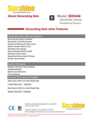 Diesel Generating Sets                                                                                      Model: SDO448
                                                                                                                 INDUSTRIAL RANGE
                                                                                                                 Powered by Doosan

                                       Generating Sets other Features

Generating Sets Optional Features
ΔLow fuel level alarm shutdown
ΔAutomatic Fuel Filling System
ΔEngine oil feeding and drain pump
ΔAuto Transfter Switch( ATS)
ΔParallel control panels
ΔCircuit Breaker MCCB & ACB
ΔRemote Control Panel
Δweatherproof/soundproof Canopy
ΔTrailer type Gensets


Quality Standards
ISO9001:2000,ISO14000,ISO3046
ISO8528 BS4999
BS5514,AS1359,ICE34
CE Compliance
Gensets Dimensions & Weight
Open type:LxWxH (mm) Net Weight Kgs

3100X1390X1920, 3300KGS

Silent type:LxWxH (mm) Net Weight Kgs

4600X1700X2250, 5300KGS




                                     FUZHOU SUNSHINE MACHINERY CO.,LIMITED
                                     Fuzhou, Fujian, China.

                                     Tel:86-591-88204179 FAX:86-591-87723357
                                     Email: sales@sunshinemach.com www.sunshinegenerator.com
SUNSHINE,reserves the right to modify the characteristics of its product at any time in order to incorporate the latest technological developments.The information
contained in this document may therefore be changed without notice.
 