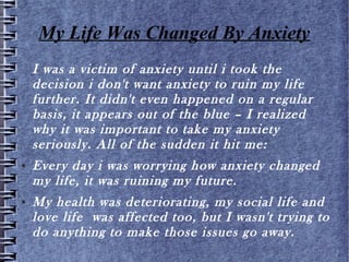 My Life Was Changed By Anxiety
I was a victim of anxiety until i took the decision i
don't want anxiety to ruin my life further. It didn't
even happened on a regular basis, it appears out of
the blue – I realized why it was important to take
my anxiety seriously. All of the sudden it hit me:
● Every day i was worrying how anxiety changed my
life, it was ruining my future.
● My health was deteriorating, my social life and love
life was affected too, but I wasn't trying to do
anything to make those issues go away.
 