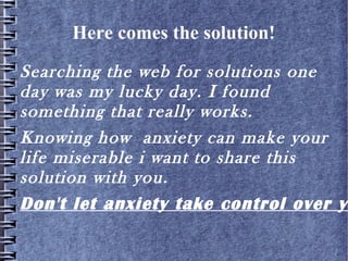 Here comes the solution!
Searching the web for solutions one day
was my lucky day. I found something that
really works.
Knowing how anxiety can make your life
miserable i want to share this solution
with you.
Click for solution!
 