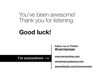 You’ve been awesome!
Thank you for listening.
Good luck!
Follow me on Twitter:
@vernieman
www.vernonchan.com
vernieman.posterous.com
www.linkedin.com/in/vernonchan
I’m everywhere -->
 