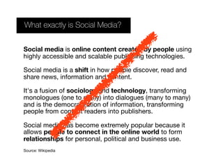 Social media is online content created by people using
highly accessible and scalable publishing technologies.
Social media is a shift in how people discover, read and
share news, information and content.
It's a fusion of sociology and technology, transforming
monologues (one to many) into dialogues (many to many)
and is the democratization of information, transforming
people from content readers into publishers.
Social media has become extremely popular because it
allows people to connect in the online world to form
relationships for personal, political and business use.
Source: Wikipedia
What exactly is Social Media?
 