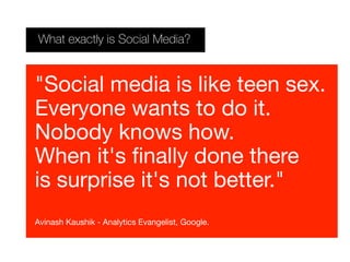 What exactly is Social Media?
"Social media is like teen sex.
Everyone wants to do it.
Nobody knows how.
When it's finally done there
is surprise it's not better."
Avinash Kaushik - Analytics Evangelist, Google.
 