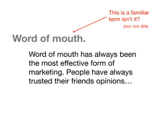 Word of mouth.
Word of mouth has always been
the most effective form of
marketing. People have always
trusted their friends opinions…
This is a familiar
term isn’t it?
(hint, hint: BNI)
 