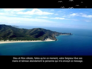 Dieu et Père céleste, faites qu’en ce moment, votre Seigneur lève ses mains et bénisse abondament la personne qui m’a envoyé ce message. 