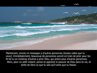 Maintenant, envoie ce messages a d’autres personnes (toutes celles que tu veux). Immédiatement, beaucoup de personnes seront en train de prier pour toi. Et toi tu en inciteras d’autres a prier Dieu, qui priera pour d’autres personnes. Alors, pour un petit instant, pense et apprécie le pouvoir de Dieu dans ta vie, et tente de faire ce que tu sais qu’il aime que tu fasses. 