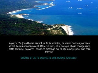 A partir d’aujourd’hui et durant toute la semaine, tu verras que tes journées seront bénies abondamment. Observe bien, et si quelque chose change dans cette semaine, souviens- toi de ce message qui t’a été envoyé pour que cela t’arrive. SOURIE ET JE TE SOUHAITE UNE BONNE JOURNEE !  