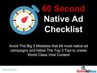 60 Second
Native Ad
Checklist
Avoid The Big 5 Mistakes that kill most native ad
campaigns and follow The Top 3 Tips to create
World Class Viral Content
NativeAdBuzz.com
 