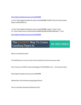http://aglaend.wellymulia.zaxaa.com/s/61819898 
<a href="http://aglaend.wellymulia.zaxaa.com/s/61819898">EASIEST Way To Create Landing 
Pages In 60 SECONDS</a> 
<a href="http://aglaend.wellymulia.zaxaa.com/s/61819898" target="_blank"><img 
src="https://www.zaxaa.com/files/download/881b4baa0875de48a7c93a01a65a" /></a> 
http://aglaend.wellymulia.zaxaa.com/s/61819898 
Money is attracted to speed. 
The FASTER you can turn your ideas into live websites, the more money you make. 
Here's how you can EASILY create landing pages in 60 SECONDS or less -- to test all your ideas: 
http://aglaend.wellymulia.zaxaa.com/s/61819898 
1MinuteSites is the Ultimate Landing Page Shortcut! 
There is nothing to download. Nothing to install. 
 