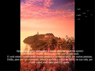Agora, envie esta mensagem a outras pessoas (quantas quiser) Num instante, muitas pessoas estarão orando por você. E  você  estará incentivando muitas pessoas a orarem a DEUS por outras pessoas. Então, pare por um momento, pense e aprecie o poder de DEUS na sua vida, por fazer o que você sabe que ELE gosta. 