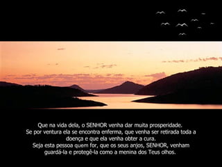 Que na vida dela, o SENHOR venha dar muita prosperidade.  Se por ventura ela se encontra enferma, que venha ser retirada toda a doença e que ela venha obter a cura. Seja esta pessoa  quem  for, que os seus anjos, SENHOR, venham guardá-la e protegê-la como a menina dos Teus olhos.  