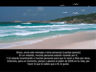 Ahora, envía este mensaje a otras personas (cuantas quieras) En un instante, muchas personas estarán rezando por tí. Y tú estarás incentivando a muchas personas para que le recen a Dios por otras. Entonces, para un momento, piensa y aprecia el poder de DIOS en tu vida, por hacer lo que tú sabes que a EL le gusta. 
