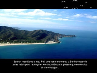 Senhor meu Deus e meu Pai, que neste momento o Senhor estenda
suas mãos para abençoar em abundância a pessoa que me enviou
esta mensagem.
 