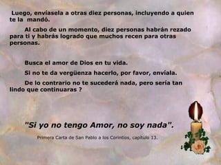 Luego, envíasela a otras diez personas, incluyendo a quien
te la mandó.
Al cabo de un momento, diez personas habrán rezado
para ti y habrás logrado que muchos recen para otras
personas.
Busca el amor de Dios en tu vida.
Si no te da vergüenza hacerlo, por favor, envíala.
De lo contrario no te sucederá nada, pero sería tan
lindo que continuaras ?

"Si yo no tengo Amor, no soy nada".
Primera Carta de San Pablo a los Corintios, capítulo 13.

 