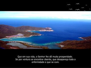 Que em sua vida, o Senhor lhe dê muita prosperidade.
Se por ventura se encontrar doente, que desapareça toda a
                enfermidade e que se cure.
 